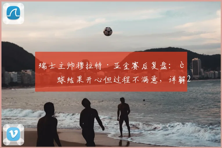 瑞士主帅穆拉特·亚金赛后复盘：赢球结果开心但过程不满意，详解2026世界杯预选赛下半场为何好于上半场